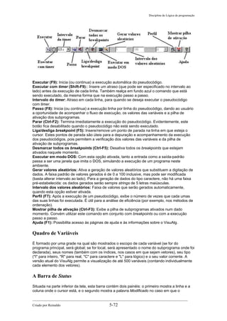 Disciplina de Lógica de programação
Executar (F9): Inicia (ou continua) a execução automática do pseudocódigo.
Executar com timer (Shift-F9):: Insere um atraso (que pode ser especificado no intervalo ao
lado) antes da execução de cada linha. Também realça em fundo azul o comando que está
sendo executado, da mesma forma que na execução passo a passo.
Intervalo do timer: Atraso em cada linha, para quando se deseja executar o pseudocódigo
com timer.
Passo (F8): Inicia (ou continua) a execução linha por linha do pseudocódigo, dando ao usuário
a oportunidade de acompanhar o fluxo de execução, os valores das variáveis e a pilha de
ativação dos subprogramas.
Parar (Ctrl-F2): Termina imediatamente a execução do pseudocódigo. Evidentemente, este
botão fica desabilitado quando o pseudocódigo não está sendo executado.
Liga/desliga breakpoint (F5): Insere/remove um ponto de parada na linha em que esteja o
cursor. Estes pontos de parada são úteis para a depuração e acompanhamento da execução
dos pseudocódigos, pois permitem a verificação dos valores das variáveis e da pilha de
ativação de subprogramas.
Desmarcar todos os breakpoints (Ctrl-F5): Desativa todos os breakpoints que estejam
ativados naquele momento.
Executar em modo DOS: Com esta opção ativada, tanto a entrada como a saída-padrão
passa a ser uma janela que imita o DOS, simulando a execução de um programa neste
ambiente.
Gerar valores aleatórios: Ativa a geração de valores aleatórios que substituem a digitação de
dados. A faixa padrão de valores gerados é de 0 a 100 inclusive, mas pode ser modificada
(basta alterar intervalo ao lado). Para a geração de dados do tipo caractere, não há uma faixa
pré-estabelecida: os dados gerados serão sempre strings de 5 letras maiúsculas.
Intervalo dos valores aleatórios: Faixa de valores que serão gerados automaticamente,
quando esta opção estiver ativada.
Perfil (F7): Após a execução de um pseudocódigo, exibe o número de vezes que cada umas
das suas linhas foi executada. É útil para a análise de eficiência (por exemplo, nos métodos de
ordenação).
Mostrar pilha de ativação (Ctrl-F3): Exibe a pilha de subprogramas ativados num dado
momento. Convém utilizar este comando em conjunto com breakpoints ou com a execução
passo a passo.
Ajuda (F1): Possibilita acesso às páginas de ajuda e às informações sobre o VisuAlg.
Quadro de Variáveis
É formado por uma grade na qual são mostrados o escopo de cada variável (se for do
programa principal, será global; se for local, será apresentado o nome do subprograma onde foi
declarada), seus nomes (também com os índices, nos casos em que sejam vetores), seu tipo
("I" para inteiro, "R" para real, "C" para caractere e "L" para lógico) e o seu valor corrente. A
versão atual do VisuAlg permite a visualização de até 500 variáveis (contando individualmente
cada elemento dos vetores).
A Barra de Status
Situada na parte inferior da tela, esta barra contém dois painéis: o primeiro mostra a linha e a
coluna onde o cursor está, e o segundo mostra a palavra Modificado no caso em que o
Criado por Reinaldo 5-72
 
