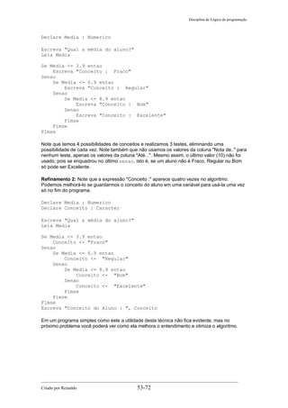 Disciplina de Lógica de programação
Declare Media : Numerico
Escreva "Qual a média do aluno?"
Leia Media
Se Media <= 3.9 entao
Escreva "Conceito : Fraco"
Senao
Se Media <= 6.9 entao
Escreva "Conceito : Regular"
Senao
Se Media <= 8.9 entao
Escreva "Conceito : Bom"
Senao
Escreva "Conceito : Excelente"
Fimse
Fimse
Fimse
Note que temos 4 possibilidades de conceitos e realizamos 3 testes, eliminando uma
possibilidade de cada vez. Note também que não usamos os valores da coluna "Nota de.." para
nenhum teste, apenas os valores da coluna "Até...". Mesmo assim, o último valor (10) não foi
usado, pois se enquadrou no último senao, isto é, se um aluno não é Fraco, Regular ou Bom
só pode ser Excelente.
Refinamento 2: Note que a expressão "Conceito :" aparece quatro vezes no algoritmo.
Podemos melhorá-lo se guardarmos o conceito do aluno em uma variável para usá-la uma vez
só no fim do programa.
Declare Media : Numerico
Declare Conceito : Caracter
Escreva "Qual a média do aluno?"
Leia Media
Se Media <= 3.9 entao
Conceito <- "Fraco"
Senao
Se Media <= 6.9 entao
Conceito <- "Regular"
Senao
Se Media <= 8.9 entao
Conceito <- "Bom"
Senao
Conceito <- "Excelente"
Fimse
Fimse
Fimse
Escreva "Conceito do Aluno : ", Conceito
Em um programa simples como este a utilidade desta técnica não fica evidente, mas no
próximo problema você poderá ver como ela melhora o entendimento e otimiza o algoritmo.
Criado por Reinaldo 53-72
 