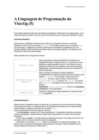 Disciplina de Lógica de programação
A Linguagem de Programação do
VisuAlg (5)
O VisuAlg implementa algumas extensões às linguagens "tradicionais" de programação, com o
intuito principal de ajudar o seu uso como ferramenta de ensino. Elas são mostradas a seguir.
Comando Aleatório
Muitas vezes a digitação de dados para o teste de um programa torna-se uma tarefa
entediante. Com o uso do comando aleatorio do VisuAlg, sempre que um comando leia
for encontrado, a digitação de valores numéricos e/ou caracteres é substituída por uma
geração aleatória. Este comando não afeta a leitura de variáveis lógicas: com certeza, uma
coisa pouco usual em programação...
Este comando tem as seguintes sintaxes:
aleatorio [on]
Ativa a geração de valores aleatórios que substituem a
digitação de dados. A palavra-chave on é opcional. A faixa
padrão de valores gerados é de 0 a 100 inclusive. Para a
geração de dados do tipo caractere, não há uma faixa pré-
estabelecida: os dados gerados serão sempre strings de 5
letras maiúsculas.
aleatorio <valor1 > [,
<valor2 > ]
Ativa a geração de dados numéricos aleatórios
estabelecendo uma faixa de valores mínimos e máximos. Se
apenas < valor1> for fornecido, a faixa será de 0 a
<valor1> inclusive; caso contrário, a faixa será de
<valor1> a <valor2> inclusive. Se <valor2> for menor
que <valor1>, o VisuAlg os trocará para que a faixa fique
correta.
Importante: <valor1> e <valor2> devem ser constantes
numéricas, e não expressões.
aleatorio off
Desativa a geração de valores aleatórios. A palavra-chave
off é obrigatória.
Comando Arquivo
Muitas vezes é necessário repetir os testes de um programa com uma série igual de dados.
Para casos como este, o VisuAlg permite o armazenamento de dados em um arquivo-texto,
obtendo deles os dados ao executar os comandos leia.
Esta característica funciona da seguinte maneira:
1) Se não existir o arquivo com nome especificado, o VisuAlg fará uma leitura de dados
através da digitação, armazenando os dados lidos neste arquivo, na ordem em que forem
fornecidos.
2) Se o arquivo existir, o VisuAlg obterá os dados deste arquivo até chegar ao seu fim. Daí
em diante, fará as leituras de dados através da digitação.
3) Somente um comando arquivo pode ser empregado em cada pseudocódigo, e ele
deverá estar na seção de declarações (dependendo do "sucesso" desta característica, em
futuras versões ela poderá ser melhorada...).
Criado por Reinaldo 57-72
 