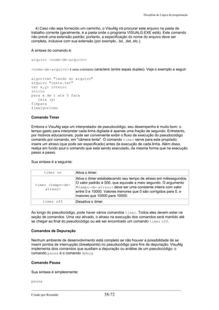 Disciplina de Lógica de programação
4) Caso não seja fornecido um caminho, o VisuAlg irá procurar este arquivo na pasta de
trabalho corrente (geralmente, é a pasta onde o programa VISUALG.EXE está). Este comando
não prevê uma extensão padrão; portanto, a especificação do nome do arquivo deve ser
completa, inclusive com sua extensão (por exemplo, .txt, .dat, etc.).
A sintaxe do comando é:
arquivo <nome-de-arquivo>
<nome-de-arquivo> é uma constante caractere (entre aspas duplas). Veja o exemplo a seguir:
algoritmo "lendo do arquivo"
arquivo "teste.txt"
var x,y: inteiro
inicio
para x de 1 ate 5 faca
leia (y)
fimpara
fimalgoritmo
Comando Timer
Embora o VisuAlg seja um interpretador de pseudocódigo, seu desempenho é muito bom: o
tempo gasto para interpretar cada linha digitada é apenas uma fração de segundo. Entretanto,
por motivos educacionais, pode ser conveniente exibir o fluxo de execução do pseudocódigo
comando por comando, em "câmera lenta". O comando timer serve para este propósito:
insere um atraso (que pode ser especificado) antes da execução de cada linha. Além disso,
realça em fundo azul o comando que está sendo executado, da mesma forma que na execução
passo a passo.
Sua sintaxe é a seguinte:
timer on Ativa o timer.
timer <tempo-de-
atraso>
Ativa o timer estabelecendo seu tempo de atraso em milissegundos.
O valor padrão é 500, que equivale a meio segundo. O argumento
<tempo-de-atraso> deve ser uma constante inteira com valor
entre 0 e 10000. Valores menores que 0 são corrigidos para 0, e
maiores que 10000 para 10000.
timer off Desativa o timer.
Ao longo do pseudocódigo, pode haver vários comandos timer. Todos eles devem estar na
seção de comandos. Uma vez ativado, o atraso na execução dos comandos será mantido até
se chegar ao final do pseudocódigo ou até ser encontrado um comando timer off.
Comandos de Depuração
Nenhum ambiente de desenvolvimento está completo se não houver a possibilidade de se
inserir pontos de interrupção (breakpoints) no pseudocódigo para fins de depuração. VisuAlg
implementa dois comandos que auxiliam a depuração ou análise de um pseudocódigo: o
comando pausa e o comando debug.
Comando Pausa
Sua sintaxe é simplesmente:
pausa
Criado por Reinaldo 58-72
 