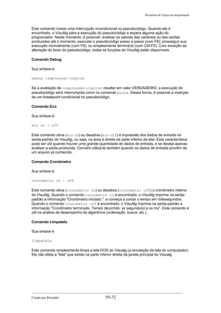 Disciplina de Lógica de programação
Este comando insere uma interrupção incondicional no pseudocódigo. Quando ele é
encontrado, o VisuAlg pára a execução do pseudocódigo e espera alguma ação do
programador. Neste momento, é possível: analisar os valores das variáveis ou das saídas
produzidas até o momento; executar o pseudocódigo passo a passo (com F8); prosseguir sua
execução normalmente (com F9); ou simplesmente terminá-lo (com Ctrl-F2). Com exceção da
alteração do texto do pseudocódigo, todas as funções do VisuAlg estão disponíveis.
Comando Debug
Sua sintaxe é:
debug <expressão-lógica>
Se a avaliação de <expressão-lógica> resultar em valor VERDADEIRO, a execução do
pseudocódigo será interrompida como no comando pausa. Dessa forma, é possível a inserção
de um breakpoint condicional no pseudocódigo.
Comando Eco
Sua sintaxe é:
eco on | off
Este comando ativa (eco on) ou desativa (eco off) a impressão dos dados de entrada na
saída-padrão do VisuAlg, ou seja, na área à direita da parte inferior da tela. Esta característica
pode ser útil quando houver uma grande quantidade de dados de entrada, e se deseja apenas
analisar a saída produzida. Convém utilizá-la também quando os dados de entrada provêm de
um arquivo já conhecido.
Comando Cronômetro
Sua sintaxe é:
cronometro on | off
Este comando ativa (cronometro on) ou desativa (cronometro off) o cronômetro interno
do VisuAlg. Quando o comando cronometro on é encontrado, o VisuAlg imprime na saída-
padrão a informação "Cronômetro iniciado.", e começa a contar o tempo em milissegundos.
Quando o comando cronometro off é encontrado, o VisuAlg imprime na saída-padrão a
informação "Cronômetro terminado. Tempo decorrido: xx segundo(s) e xx ms". Este comando é
útil na análise de desempenho de algoritmos (ordenação, busca, etc.).
Comando Limpatela
Sua sintaxe é
limpatela
Este comando simplesmente limpa a tela DOS do Visualg (a simulação da tela do computador).
Ele não afeta a "tela" que existe na parte inferior direita da janela principal do Visualg.
Criado por Reinaldo 59-72
 