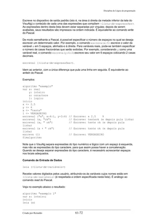 Disciplina de Lógica de programação
Escreve no dispositivo de saída padrão (isto é, na área à direita da metade inferior da tela do
VisuAlg) o conteúdo de cada uma das expressões que compõem <lista-de-expressões>.
As expressões dentro desta lista devem estar separadas por vírgulas; depois de serem
avaliadas, seus resultados são impressos na ordem indicada. É equivalente ao comando write
do Pascal.
De modo semelhante a Pascal, é possível especificar o número de espaços no qual se deseja
escrever um determinado valor. Por exemplo, o comando escreva(x:5) escreve o valor da
variável x em 5 espaços, alinhado-o à direita. Para variáveis reais, pode-se também especificar
o número de casas fracionárias que serão exibidas. Por exemplo, considerando y como uma
variável real, o comando escreva(y:6:2)escreve seu valor em 6 espaços colocando 2 casas
decimais.
escreval (<lista-de-expressões>).
Idem ao anterior, com a única diferença que pula uma linha em seguida. É equivalente ao
writeln do Pascal.
Exemplos:
algoritmo "exemplo"
var x: real
y: inteiro
a: caractere
l: logico
inicio
x <- 2.5
y <- 6
a <- "teste"
l <- VERDADEIRO
escreval ("x", x:4:1, y+3:4) // Escreve: x 2.5 9
escreval (a, "ok") // Escreve: testeok (e depois pula linha)
escreval (a, " ok") // Escreve: teste ok (e depois pula
linha)
escreval (a + " ok") // Escreve: teste ok (e depois pula
linha)
escreva (l) // Escreve: VERDADEIRO
fimalgoritmo
Note que o VisuAlg separa expressões do tipo numérico e lógico com um espaço à esquerda,
mas não as expressões do tipo caractere, para que assim possa haver a concatenação.
Quando se deseja separar expressões do tipo caractere, é necessário acrescentar espaços
nos locais adequados.
Comando de Entrada de Dados
leia (<lista-de-variáveis>)
Recebe valores digitados pelos usuário, atribuindo-os às variáveis cujos nomes estão em
<lista-de-variáveis> (é respeitada a ordem especificada nesta lista). É análogo ao
comando read do Pascal.
Veja no exemplo abaixo o resultado:
algoritmo "exemplo 1"
var x: inteiro;
inicio
leia (x)
Criado por Reinaldo 61-72
 