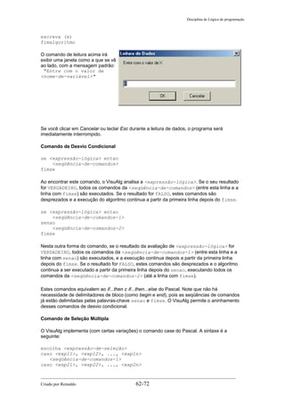 Disciplina de Lógica de programação
escreva (x)
fimalgoritmo
O comando de leitura acima irá
exibir uma janela como a que se vê
ao lado, com a mensagem padrão:
"Entre com o valor de
<nome-de-variável>"
Se você clicar em Cancelar ou teclar Esc durante a leitura de dados, o programa será
imediatamente interrompido.
Comando de Desvio Condicional
se <expressão-lógica> entao
<seqüência-de-comandos>
fimse
Ao encontrar este comando, o VisuAlg analisa a <expressão-lógica>. Se o seu resultado
for VERDADEIRO, todos os comandos da <seqüência-de-comandos> (entre esta linha e a
linha com fimse) são executados. Se o resultado for FALSO, estes comandos são
desprezados e a execução do algoritmo continua a partir da primeira linha depois do fimse.
se <expressão-lógica> entao
<seqüência-de-comandos-1>
senao
<seqüência-de-comandos-2>
fimse
Nesta outra forma do comando, se o resultado da avaliação de <expressão-lógica> for
VERDADEIRO, todos os comandos da <seqüência-de-comandos-1> (entre esta linha e a
linha com senao) são executados, e a execução continua depois a partir da primeira linha
depois do fimse. Se o resultado for FALSO, estes comandos são desprezados e o algoritmo
continua a ser executado a partir da primeira linha depois do senao, executando todos os
comandos da <seqüência-de-comandos-2> (até a linha com fimse).
Estes comandos equivalem ao if...then e if...then...else do Pascal. Note que não há
necessidade de delimitadores de bloco (como begin e end), pois as seqüências de comandos
já estão delimitadas pelas palavras-chave senao e fimse. O VisuAlg permite o aninhamento
desses comandos de desvio condicional.
Comando de Seleção Múltipla
O VisuAlg implementa (com certas variações) o comando case do Pascal. A sintaxe é a
seguinte:
escolha <expressão-de-seleção>
caso <exp11>, <exp12>, ..., <exp1n>
<seqüência-de-comandos-1>
caso <exp21>, <exp22>, ..., <exp2n>
Criado por Reinaldo 62-72
 