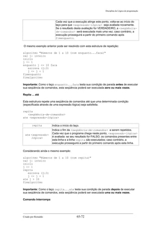 Disciplina de Lógica de programação
Cada vez que a execução atinge este ponto, volta-se ao início do
laço para que <expressão-lógica> seja avaliada novamente.
Se o resultado desta avaliação for VERDADEIRO, a <seqüência-
de-comandos> será executada mais uma vez; caso contrário, a
execução prosseguirá a partir do primeiro comando após
fimenquanto.
O mesmo exemplo anterior pode ser resolvido com esta estrutura de repetição:
algoritmo "Números de 1 a 10 (com enquanto...faca)"
var j: inteiro
inicio
j <- 1
enquanto j <= 10 faca
escreva (j:3)
j <- j + 1
fimenquanto
fimalgoritmo
Importante: Como o laço enquanto...faca testa sua condição de parada antes de executar
sua seqüência de comandos, esta seqüência poderá ser executada zero ou mais vezes.
Repita ... até
Esta estrutrura repete uma seqüência de comandos até que uma determinada condição
(especificada através de uma expressão lógica) seja satisfeita.
repita
<seqüência-de-comandos>
ate <expressão-lógica>
repita Indica o início do laço.
ate <expressão-
lógica>
Indica o fim da <seqüência-de-comandos> a serem repetidos.
Cada vez que o programa chega neste ponto, <expressão-lógica>
é avaliada: se seu resultado for FALSO, os comandos presentes entre
esta linha e a linha repita são executados; caso contrário, a
execução prosseguirá a partir do primeiro comando após esta linha.
Considerando ainda o mesmo exemplo:
algoritmo "Números de 1 a 10 (com repita)"
var j: inteiro
inicio
j <- 1
repita
escreva (j:3)
j <- j + 1
ate j > 10
fimalgoritmo
Importante: Como o laço repita...ate testa sua condição de parada depois de executar
sua seqüência de comandos, esta seqüência poderá ser executada uma ou mais vezes.
Comando Interrompa
Criado por Reinaldo 65-72
 