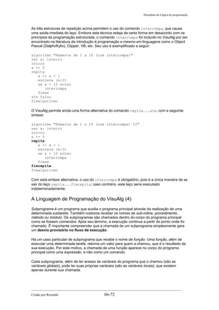 Disciplina de Lógica de programação
As três estruturas de repetição acima permitem o uso do comando interrompa, que causa
uma saída imediata do laço. Embora esta técnica esteja de certa forma em desacordo com os
princípios da programação estruturada, o comando interrompa foi incluído no VisuAlg por ser
encontrado na literatura de introdução à programação e mesmo em linguagens como o Object
Pascal (Delphi/Kylix), Clipper, VB, etc. Seu uso é exemplificado a seguir:
algoritmo "Números de 1 a 10 (com interrompa)"
var x: inteiro
inicio
x <- 0
repita
x <- x + 1
escreva (x:3)
se x = 10 entao
interrompa
fimse
ate falso
fimalgoritmo
O VisuAlg permite ainda uma forma alternativa do comando repita...ate, com a seguinte
sintaxe:
algoritmo "Números de 1 a 10 (com interrompa) II"
var x: inteiro
inicio
x <- 0
repita
x <- x + 1
escreva (x:3)
se x = 10 entao
interrompa
fimse
fimrepita
fimalgoritmo
Com esta sintaxe alternativa, o uso do interrompa é obrigatório, pois é a única maneira de se
sair do laço repita...fimrepita; caso contrário, este laço seria executado
indeterminadamente.
A Linguagem de Programação do VisuAlg (4)
Subprograma é um programa que auxilia o programa principal através da realização de uma
determinada subtarefa. Também costuma receber os nomes de sub-rotina, procedimento,
método ou módulo. Os subprogramas são chamados dentro do corpo do programa principal
como se fossem comandos. Após seu término, a execução continua a partir do ponto onde foi
chamado. É importante compreender que a chamada de um subprograma simplesmente gera
um desvio provisório no fluxo de execução.
Há um caso particular de subprograma que recebe o nome de função. Uma função, além de
executar uma determinada tarefa, retorna um valor para quem a chamou, que é o resultado da
sua execução. Por este motivo, a chamada de uma função aparece no corpo do programa
principal como uma expressão, e não como um comando.
Cada subprograma, além de ter acesso às variáveis do programa que o chamou (são as
variáveis globais), pode ter suas próprias variáveis (são as variáveis locais), que existem
apenas durante sua chamada.
Criado por Reinaldo 66-72
 