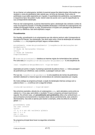Disciplina de Lógica de programação
Ao se chamar um subprograma, também é possível passar-lhe determinadas informações que
recebem o nome de parâmetros (são valores que, na linha de chamada, ficam entre os
parênteses e que estão separados por vírgulas). A quantidade dos parâmetros, sua seqüência
e respectivos tipos não podem mudar: devem estar de acordo com o que foi especificado na
sua correspondente declaração.
Para se criar subprogramas, é preciso descrevê-los após a declaração das variáveis e antes do
corpo do programa principal. O VisuAlg possibilita declaração e chamada de subprogramas nos
moldes da linguagem Pascal, ou seja, procedimentos e funções com passagem de parâmetros
por valor ou referência. Isso será explicado a seguir.
Procedimentos
Em VisuAlg, procedimento é um subprograma que não retorna nenhum valor (corresponde ao
procedure do Pascal). Sua declaração, que deve estar entre o final da declaração de variáveis
e a linha inicio do programa principal, segue a sintaxe abaixo:
procedimento <nome-de-procedimento> [(<seqüência-de-declarações-de-
parâmetros>)]
// Seção de Declarações Internas
inicio
// Seção de Comandos
fimprocedimento
O <nome-de-procedimento> obedece as mesmas regras de nomenclatura das variáveis.
Por outro lado, a <seqüência-de-declarações-de-parâmetros> é uma seqüência de
[var] <seqüência-de-parâmetros>: <tipo-de-dado>
separadas por ponto e vírgula. A presença (opcional) da palavra-chave var indica passagem
de parâmetros por referência; caso contrário, a passagem será por valor.
Por sua vez, <seqüência-de-parâmetros> é uma seqüência de nomes de parâmetros
(também obedecem a mesma regra de nomenclatura de variáveis) separados por vírgulas.
De modo análogo ao programa principal, a seção de declaração internas começa com a
palavra-chave var, e continua com a seguinte sintaxe:
<lista-de-variáveis> : <tipo-de-dado>
Nos próximos exemplos, através de um subprograma soma, será calculada a soma entre os
valores 4 e –9 (ou seja, será obtido o resultado 13) que o programa principal imprimirá em
seguida. No primeiro caso, um procedimento sem parâmetros utiliza uma variável local aux
para armazenar provisoriamente o resultado deste cálculo (evidentemente, esta variável é
desnecessária, mas está aí apenas para ilustrar o exemplo), antes de atribuí-lo à variável
global res:
procedimento soma
var aux: inteiro
inicio
// n, m e res são variáveis globais
aux <- n + m
res <- aux
fimprocedimento
No programa principal deve haver os seguintes comandos:
n <- 4
Criado por Reinaldo 67-72
 