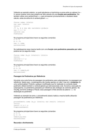 Disciplina de Lógica de programação
Voltando ao exemplo anterior, no qual calculamos e imprimimos a soma entre os valores 4 e –
9, vamos mostrar como isso poderia ser feito através de uma função sem parâmetros. Ela
também utiliza uma variável local aux para armazenar provisoriamente o resultado deste
cálculo, antes de atribuí-lo à variável global res:
funcao soma: inteiro
var aux: inteiro
inicio
// n, m e res são variáveis globais
aux <- n + m
retorne aux
fimfuncao
No programa principal deve haver os seguintes comandos:
n <- 4
m <- -9
res <- soma
escreva(res)
Se realizássemos essa mesma tarefa com uma função com parâmetros passados por valor,
poderia ser do seguinte modo:
funcao soma (x,y: inteiro): inteiro
inicio
retorne x + y
fimfuncao
No programa principal deve haver os seguintes comandos:
n <- 4
m <- -9
res <- soma(n,m)
escreva(res)
Passagem de Parâmetros por Referência
Há ainda uma outra forma de passagem de parâmetros para subprogramas: é a passagem por
referência. Neste caso, o subprograma não recebe apenas um valor, mas sim o endereço de
uma variável global. Portanto, qualquer modificação que for realizada no conteúdo deste
parâmetro afetará também a variável global que está associada a ele. Durante a execução do
subprograma, os parâmetros passados por referência são análogos às variáveis globais. No
VisuAlg, de forma análoga a Pascal, essa passagem é feita através da palavra var na
declaração do parâmetro.
Voltando ao exemplo da soma, o procedimento abaixo realiza a mesma tarefa utilizando
passagem de parâmetros por referência:
procedimento soma (x,y: inteiro; var result: inteiro)
inicio
result <- x + y
fimprocedimento
No programa principal deve haver os seguintes comandos:
n <- 4
m <- -9
soma(n,m,res)
escreva(res)
Recursão e Aninhamento
Criado por Reinaldo 69-72
 