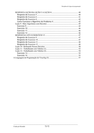 Disciplina de Lógica de programação
Criado por Reinaldo 72-72
RESPOSTA LIÇÃO DA LIÇÃO 5 A LIÇÃO 8........................................................ 40
Resposta do Exercício 5....................................................................................... 40
Resposta do Exercício 6....................................................................................... 41
Resposta do Exercício 8....................................................................................... 42
Como Funciona o Algoritmo do Problema 4..................................................... 42
Lição 9 - Mais Algoritmos com Decisões .................................................................. 45
Exercício 9 ............................................................................................................. 45
Exercício 10........................................................................................................... 46
Exercício 11........................................................................................................... 46
Exercício 12........................................................................................................... 46
RESPOSTAS ATÉ O EXERCÍCIO 12...................................................................... 47
Resposta do Exercício 9....................................................................................... 47
Resposta do Exercício 10..................................................................................... 47
Resposta do Exercício 11..................................................................................... 48
Resposta do Exercício 12..................................................................................... 48
Lição 10 - Refinando Nossas Decisões ...................................................................... 50
Lição 11 - Trabalhando com Tabelas (1).................................................................... 52
Lição 12 - Trabalhando com Tabelas (2).................................................................... 54
Exercício 13........................................................................................................... 55
Exercício 14........................................................................................................... 55
A Linguagem de Programação do VisuAlg (5).............................................................. 57
 