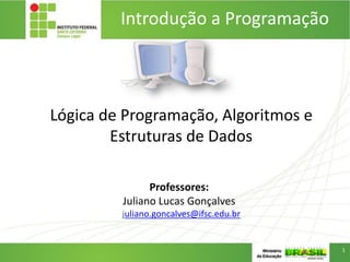 Lógica de Programação, Algoritmos e
Estruturas de Dados
Professores:
Juliano Lucas Gonçalves
juliano.goncalves@ifsc.edu.br
Introdução a Programação
1
 