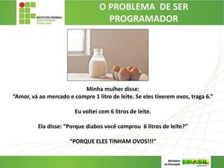 O PROBLEMA DE SER
PROGRAMADOR
Minha mulher disse:
“Amor, vá ao mercado e compre 1 litro de leite. Se eles tiverem ovos, traga 6.”
Eu voltei com 6 litros de leite.
Ela disse: “Porque diabos você comprou 6 litros de leite?”
“PORQUE ELES TINHAM OVOS!!!”
12
 