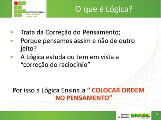 O que é Lógica?
• Trata da Correção do Pensamento;
• Porque pensamos assim e não de outro
jeito?
• A Lógica estuda ou tem em vista a
“correção do raciocínio”
Por isso a Lógica Ensina a “ COLOCAR ORDEM
NO PENSAMENTO”
14
 