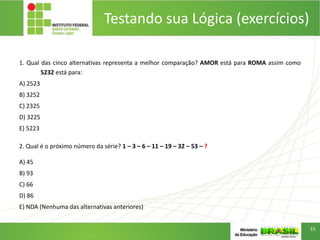 Testando sua Lógica (exercícios)
1. Qual das cinco alternativas representa a melhor comparação? AMOR está para ROMA assim como
5232 está para:
A) 2523
B) 3252
C) 2325
D) 3225
E) 5223
2. Qual é o próximo número da série? 1 – 3 – 6 – 11 – 19 – 32 – 53 – ?
A) 45
B) 93
C) 66
D) 86
E) NDA (Nenhuma das alternativas anteriores)
15
 