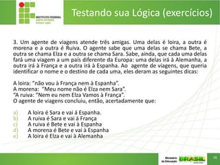 Testando sua Lógica (exercícios)
3. Um agente de viagens atende três amigas. Uma delas é loira, a outra é
morena e a outra é Ruiva. O agente sabe que uma delas se chama Bete, a
outra se chama Elza e a outra se chama Sara. Sabe, ainda, que cada uma delas
fará uma viagem a um país diferente da Europa: uma delas irá à Alemanha, a
outra irá à França e a outra irá à Espanha. Ao agente de viagens, que queria
identificar o nome e o destino de cada uma, eles deram as seguintes dicas:
A loira: “não vou à França nem à Espanha”.
A morena: “Meu nome não é Elza nem Sara”.
“A ruiva: “Nem eu nem Elza Vamos à França”.
O agente de viagens concluiu, então, acertadamente que:
a) A loira é Sara e vai á Espanha.
b) A ruiva é Sara e vai á França
c) A ruiva é Bete e vai à Espanha
d) A morena é Bete e vai à Espanha
e) A loira é Elza e vai à Alemanha
16
 
