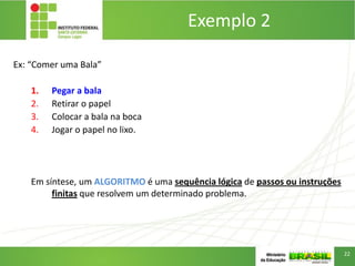 Exemplo 2
Ex: “Comer uma Bala”
1. Pegar a bala
2. Retirar o papel
3. Colocar a bala na boca
4. Jogar o papel no lixo.
Em síntese, um ALGORITMO é uma sequência lógica de passos ou instruções
finitas que resolvem um determinado problema.
22
 
