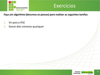Exercícios
Faça um algoritmo (descreva os passos) para realizar as seguintes tarefas:
1. Vir para o IFSC
2. Somar dois números quaisquer
23
 
