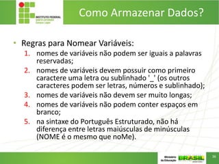 Como Armazenar Dados?
• Regras para Nomear Variáveis:
1. nomes de variáveis não podem ser iguais a palavras
reservadas;
2. nomes de variáveis devem possuir como primeiro
caractere uma letra ou sublinhado '_' (os outros
caracteres podem ser letras, números e sublinhado);
3. nomes de variáveis não devem ser muito longas;
4. nomes de variáveis não podem conter espaços em
branco;
5. na sintaxe do Português Estruturado, não há
diferença entre letras maiúsculas de minúsculas
(NOME é o mesmo que noMe).
36
 