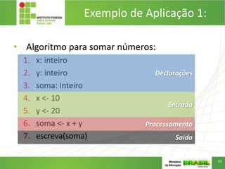 • Algoritmo para somar números:
1. x: inteiro
2. y: inteiro
3. soma: inteiro
4. x <- 10
5. y <- 20
6. soma <- x + y
7. escreva(soma) Saída
Processamento
Entrada
Declarações
Exemplo de Aplicação 1:
42
 