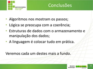 Conclusões
• Algoritmos nos mostram os passos;
• Lógica se preocupa com a coerência;
• Estruturas de dados com o armazenamento e
manipulação dos dados;
• A linguagem é colocar tudo em prática.
Veremos cada um destes mais a fundo.
43
 