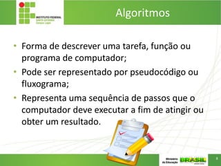 Algoritmos
• Forma de descrever uma tarefa, função ou
programa de computador;
• Pode ser representado por pseudocódigo ou
fluxograma;
• Representa uma sequência de passos que o
computador deve executar a fim de atingir ou
obter um resultado.
8
 