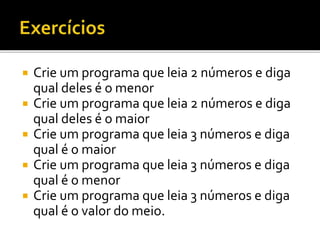 Crie um programa que leia 2 números e diga
qual deles é o menor
 Crie um programa que leia 2 números e diga
qual deles é o maior
 Crie um programa que leia 3 números e diga
qual é o maior
 Crie um programa que leia 3 números e diga
qual é o menor
 Crie um programa que leia 3 números e diga
qual é o valor do meio.
 