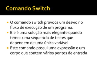  O comando switch provoca um desvio no
fluxo de execução de um programa.
 Ele é uma solução mais elegante quando
temos uma sequencia de testes que
dependem de uma única variável
 Este comando possui uma expressão e um
corpo que contem vários pontos de entrada
 