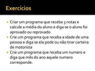  Criar um programa que receba 3 notas e
calcule a média do aluno e diga se o aluno foi
aprovado ou reprovado
 Crie um programa que receba a idade de uma
pessoa e diga se ela pode ou não tirar carteira
de motorista
 Crie um programa que receba um numero e
diga que mês do ano aquele numero
corresponde.
 