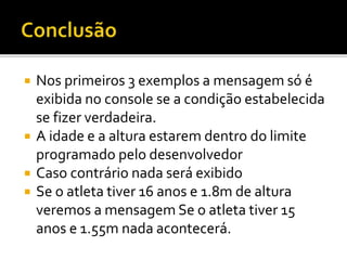  Nos primeiros 3 exemplos a mensagem só é
exibida no console se a condição estabelecida
se fizer verdadeira.
 A idade e a altura estarem dentro do limite
programado pelo desenvolvedor
 Caso contrário nada será exibido
 Se o atleta tiver 16 anos e 1.8m de altura
veremos a mensagem Se o atleta tiver 15
anos e 1.55m nada acontecerá.
 