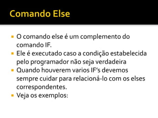  O comando else é um complemento do
comando IF.
 Ele é executado caso a condição estabelecida
pelo programador não seja verdadeira
 Quando houverem varios IF’s devemos
sempre cuidar para relacioná-lo com os elses
correspondentes.
 Veja os exemplos:
 