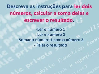 Descreva as instruções para ler dois
números, calcular a soma deles e
escrever o resultado.
-Ler o número 1
-Ler o número 2
-Somar o número 1 com o número 2
- Falar o resultado
 