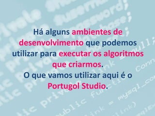 Há alguns ambientes de
desenvolvimento que podemos
utilizar para executar os algoritmos
que criarmos.
O que vamos utilizar aqui é o
Portugol Studio.
 