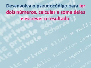 Desenvolva o pseudocódigo para ler
dois números, calcular a soma deles
e escrever o resultado.
 