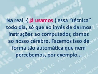 Na real, { já usamos } essa “técnica”
todo dia, só que ao invés de darmos
instruções ao computador, damos
ao nosso cérebro. Fazemos isso de
forma tão automática que nem
percebemos, por exemplo...
 