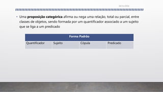 • Uma proposição categórica afirma ou nega uma relação, total ou parcial, entre
classes de objetos, sendo formada por um quantificador associado a um sujeito
que se liga a um predicado
Forma Padrão
Quantificador Sujeito Cópula Predicado
26/11/2016
 