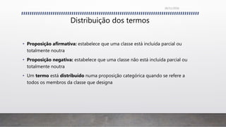 Distribuição dos termos
• Proposição afirmativa: estabelece que uma classe está incluída parcial ou
totalmente noutra
• Proposição negativa: estabelece que uma classe não está incluída parcial ou
totalmente noutra
• Um termo está distribuído numa proposição categórica quando se refere a
todos os membros da classe que designa
26/11/2016
 
