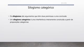 Silogismo categórico
• Os silogismos são argumentos que têm duas premissas e uma conclusão
• Um silogismo categórico é uma interferência inteiramente construída a partir de
proposições categóricas
26/11/2016
 