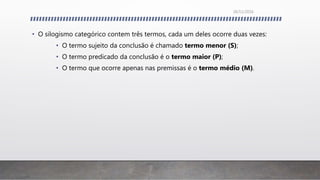 • O silogismo categórico contem três termos, cada um deles ocorre duas vezes:
• O termo sujeito da conclusão é chamado termo menor (S);
• O termo predicado da conclusão é o termo maior (P);
• O termo que ocorre apenas nas premissas é o termo médio (M).
26/11/2016
 