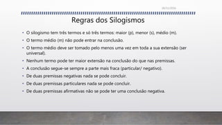 Regras dos Silogismos
• O silogismo tem três termos e só três termos: maior (p), menor (s), médio (m).
• O termo médio (m) não pode entrar na conclusão.
• O termo médio deve ser tomado pelo menos uma vez em toda a sua extensão (ser
universal).
• Nenhum termo pode ter maior extensão na conclusão do que nas premissas.
• A conclusão segue-se sempre a parte mais fraca (particular/ negativo).
• De duas premissas negativas nada se pode concluir.
• De duas premissas particulares nada se pode concluir.
• De duas premissas afirmativas não se pode ter uma conclusão negativa.
26/11/2016
 