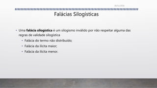 Falácias Silogísticas
• Uma falácia silogística é um silogismo inválido por não respeitar alguma das
regras de validade silogística
• Falácia do termo não distribuído;
• Falácia da ilícita maior;
• Falácia da ilícita menor.
26/11/2016
 