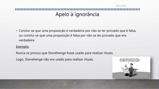 Apelo à ignorância
• Conclui-se que uma proposição é verdadeira por não se ter provado que é falsa,
ou conclui-se que uma proposição é falsa por não se ter provado que era
verdadeira
Exemplo:
Nunca se provou que Stonehenge fosse usado para realizar rituais.
Logo, Stonehenge não era usado para realizar rituais.
26/11/2016
 