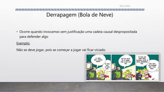 Derrapagem (Bola de Neve)
• Ocorre quando invocamos sem justificação uma cadeia causal despropositada
para defender algo
Exemplo:
Não se deve jogar, pois se começar a jogar vai ficar viciado.
26/11/2016
 