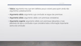 • Falácia: argumento mau que tem defeitos pouco visíveis para quem ainda não
argumenta cuidadosamente
• Argumento válido: argumento cuja conclusão se segue das premissas
• Argumento sólido: argumento válido com premissas verdadeiras
• Argumento cogente: argumento sólido com premissas relevantes e mais
plausíveis do que a conclusão e que considera toda a informação importante
acerca da conclusão
26/11/2016
 