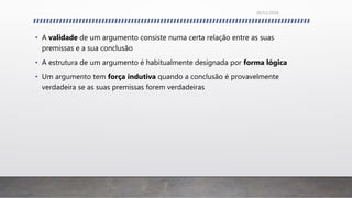 • A validade de um argumento consiste numa certa relação entre as suas
premissas e a sua conclusão
• A estrutura de um argumento é habitualmente designada por forma lógica
• Um argumento tem força indutiva quando a conclusão é provavelmente
verdadeira se as suas premissas forem verdadeiras
26/11/2016
 