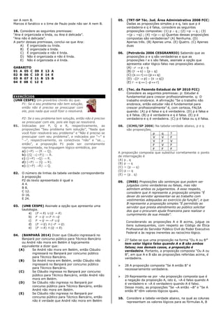 ser A nem B.
Marcos é fanático e o time de Paulo pode não ser A nem B.
16. Considere as seguintes premissas:
“Ana é organizada e linda, ou Ana é delicada”.
“Ana não é delicada”.
A partir dessas premissas, conclui-se que Ana:
A) É organizada ou linda.
B) É organizada e linda.
C) É organizada e não é linda.
D) Não é organizada e não é linda.
E) Não é organizada e é linda.
GABARITO
01 A 05 C 09 E 13 A
02 B 06 C 10 E 14 E
03 B 07 E 11 B 15 B
04 E 08 C 12 E
EXERCÍCIOS
(UNB CESPE) Um provérbio chinês diz que:
P1: Se o seu problema não tem solução,
então não é preciso se preocupar com
ele, pois nada que você fizer o resolverá.
P2: Se o seu problema tem solução, então não é preciso
se preocupar com ele, pois ele logo se resolverá.
01. Indicadas por P, Q e R, respectivamente, as
proposições “Seu problema tem solução”, “Nada que
você fizer resolverá seu problema” e “Não é preciso se
preocupar com seu problema”, e indicados por “~” e
“→”, respectivamente, os conectivos “não” e “se...,
então”, a proposição P1 pode ser corretamente
representada, na linguagem lógico-simbólica, por
a) (~P) → (R → Q).
b) ((Q →(~P)) → R.
c) ((~P) →Q) → R.
d) (~P) → (Q → R).
e) ((~P) →R) → Q.
02. O número de linhas da tabela verdade correspondente
à proposição
P2 do texto apresentado é igual a
A 4.
B 8.
C 12.
D 16.
E 24.
03. (UNB CESPE) Assinale a opção que apresenta uma
tautologia.
a) (𝑃 → 𝑅) ∪ (𝑄 → 𝑅)
b) 𝑃 → 𝑄 ↔ 𝑃 ∩ ~𝑄
c) 𝑃 → 𝑄 ↔ ~𝑃 ∪ 𝑄
d) (𝑃 → 𝑄) ∩ (~𝑃 → 𝑄)
e) (𝑃 → 𝑅) ∩ (𝑄 → 𝑅)
04. (BANPARÁ 2014) Dizer que Cláudio ingressará no
Banpará por concurso público para Técnico Bancário
ou André não mora em Belém é logicamente
equivalente a dizer que:
(A) Se André não mora em Belém, então Cláudio
ingressará no Banpará por concurso público
para Técnico Bancário.
(B) Se André mora em Belém, então Cláudio não
ingressará no Banpará por concurso público
para Técnico Bancário.
(C) Se Cláudio ingressa no Banpará por concurso
público para Técnico Bancário, então André não
mora em Belém.
(D) Se Cláudio não ingressa no Banpará por
concurso público para Técnico Bancário, então
André não mora em Belém.
(E) Se Cláudio não ingressa no Banpará por
concurso público para Técnico Bancário, então
não é verdade que André não mora em Belém
05. (TRT-SP Téc. Jud. Área Administrativa 2008 FCC)
Dadas as proposições simples p e q, tais que p é
verdadeira e q é falsa, considere as seguintes
proposições compostas: (1) p  q ; (2) ~p → q ; (3)
~(p  ~q) ; (4) ~(p ↔ q) Quantas dessas proposições
compostas são verdadeiras? (A) Nenhuma. (D)
Apenas três. (B) Apenas uma. (E) Quatro. (C) Apenas
duas
06. (Petrobrás 2006 CESGRANRIO) Sabendo que as
proposições p e q são verdadeiras e que as
proposições r e s são falsas, assinale a opção que
apresenta valor lógico falso nas proposições abaixo.
(A) r  p  q
(B) (r  s)  (p  q)
(C) (s  r)  (p  q)
(D) ((r  p)  (s  q))
(E) r  q  (p  r)
07. (Tec. da Fazenda Estadual de SP 2010 FCC)
Considere as seguintes premissas: p: Estudar é
fundamental para crescer profissionalmente. q: O
trabalho enobrece. A afirmação “Se o trabalho não
enobrece, então estudar não é fundamental para
crescer profissionalmente” é, com certeza, FALSA
quando: (A) p é falsa e q é verdadeira. (D) p é falsa e
q é falsa. (B) p é verdadeira e q é falsa. (E) p é
verdadeira e q é verdadeira. (C) p é falsa ou q é falsa.
08. (ICMS/SP 2006) Na tabela-verdade abaixo, p e q
são proposições.
p q ?
V V F
V F V
F V F
F F F
A proposição composta que substitui corretamente o ponto
de interrogação é
(A) p . q
(B) p → q
(C) ~ (p → q)
(D) p ↔ q
(E) ~ (p . q)
09. (INSS) Proposições são sentenças que podem ser
julgadas como verdadeiras ou falsas, mas não
admitem ambos os julgamentos. A esse respeito,
considere que A represente a proposição simples “É
dever do servidor apresentar-se ao trabalho com
vestimentas adequadas ao exercício da função”, e que
B represente a proposição simples “É permitido ao
servidor que presta atendimento ao público solicitar
dos que o procuram ajuda financeira para realizar o
cumprimento de sua missão”.
Considerando as proposições A e B acima, julgue os
itens subsequentes, com respeito ao Código de Ética
Profissional do Servidor Público Civil do Poder Executivo
Federal e às regras inerentes ao raciocínio lógico.
 27 Sabe-se que uma proposição na forma “Ou A ou B”
tem valor lógico falso quando A e B são ambos
falsos; nos demais casos, a proposição é
verdadeira. Portanto, a proposição composta “Ou A ou
B”, em que A e B são as proposições referidas acima, é
verdadeira.
 28 A proposição composta “Se A então B” é
necessariamente verdadeira.
 29 Represente-se por ¬Aa proposição composta que é
a negação da proposição A, isto é, ¬A é falso quando A
é verdadeiro e ¬A é verdadeiro quando A é falso.
Desse modo, as proposições “Se ¬A então ¬B” e “Se A
então B” têm valores lógicos iguais.
10. Considere a tabela-verdade abaixo, na qual as colunas
representam os valores lógicos para as fórmulas A, B
 