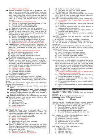 e) Médico, músico, professor.
09. No final de semana, Chiquita não foi ao parque. Ora,
sabe-se que sempre que Didi estuda, Didi é aprovado.
Sabe-se, também, que, nos finais de semana, ou Dadá
vai à missa ou vai visitar tia Célia. Sempre que Dadá vai
visitar tia Célia, Chiquita vai ao parque, e sempre que
Dadá vai à missa, Didi estuda. Então, no final de
semana:
a) Dadá foi à missa e Didi foi aprovado.
b) Didi não foi aprovado e Dadá não foi visitar tia Célia.
c) Didi não estudou e Didi foi aprovado.
d) Didi estudou e Chiquita foi ao parque.
e) Dadá não foi à missa e Didi não foi aprovado.
10. Ana é prima de Bia, ou Carlos é filho de Pedro. Se Jorge
é irmão de Maria, então Breno não é neto de Beto. Se
Carlos é filho de Pedro, então Breno é neto de Beto. Ora,
Jorge é irmão de Maria. Logo:
a) Carlos é filho de Pedro ou Breno é neto de Beto.
b) Breno é neto de Beto e Ana é prima de Bia.
c) Ana não é prima de Bia e Carlos é filho de Pedro.
d) Jorge é irmão de Maria e Breno é neto de Beto.
e) Ana é prima de Bia e Carlos não é filho de Pedro.
11. (ESAF) Maria é magra ou Bernardo é barrigudo. Se
Lúcia é linda, então César não é careca. Se Bernardo é
barrigudo, então César é careca. Ora, Lúcia é linda.
Logo:
a) Maria é magra e Bernardo não é barrigudo
b) Bernardo é barrigudo ou César é careca
c) César é careca e Maria é magra
d) Maria não é magra e Bernardo é barrigudo
e) Lúcia é linda e César é careca
12. (ESAF) Se André é culpado, então Bruno é inocente. Se
André é inocente, então Bruno é culpado. Se André é
culpado, Leo é inocente. Se André é inocente, então Leo
é culpado. Se Bruno é inocente, então Leo é culpado.
Logo, André, Bruno e Leo são, respectivamente:
a) Culpado, culpado, culpado.
b) Inocente, culpado, culpado.
c) Inocente, culpado, inocente.
d) Inocente, inocente, culpado.
e) Culpado, culpado, inocente.
13. Considere as afirmações:
I - se Patrícia é uma boa amiga, Vítor diz a verdade;
II - se Vítor diz a verdade, Helena não é uma boa amiga;
III - se Helena não é uma boa amiga, Patrícia é uma boa
amiga.
A análise do encadeamento lógico dessas três afirmações
permite concluir que elas:
a) Implicam necessariamente que Patrícia é uma boa
amiga
b) São consistentes entre si, quer Patrícia seja uma
boa amiga, quer Patrícia não seja uma boa amiga
c) Implicam necessariamente que Vítor diz a verdade e
que Helena não é uma boa amiga
d) São equivalentes a dizer que Patrícia é uma boa amiga
14. Surfo ou estudo. Fumo ou não surfo. Velejo ou não
estudo. Ora, não velejo. Assim:
a) Estudo e fumo.
b) Não fumo e surfo.
c) Não velejo e não fumo.
d) Estudo e não fumo.
e) Fumo e surfo.
15. (ESAF) Se Nestor disse a verdade, Júlia e Raul
mentiram. Se Raul mentiu, Lauro falou a verdade. Se
Lauro falou a verdade, há um leão feroz nesta sala. Ora,
não há um leão feroz nesta sala. Logo:
a) Nestor e Júlia disseram a verdade
b) Nestor e Lauro mentiram
c) Raul e Lauro mentiram
d) Raul mentiu ou Lauro disse a verdade
e) Raul e Júlia mentiram
16. (ESAF) Se Pedro não bebe, ele visita Ana. Se Pedro
bebe, ele lê poesias. Se Pedro não visita Ana, ele não lê
poesias. Se Pedro lê poesias, ele não visita Ana. Segue-
se, portanto que, Pedro:
a) Bebe, visita Ana, não lê poesias.
b) Não bebe, visita Ana, não lê poesias.
c) Bebe, não visita Ana, lê poesias.
d) Não bebe, não visita Ana, não lê poesias.
e) Não bebe, não visita Ana, lê poesias.
17. (ESAF) Considere o seguinte argumento: “Se Soninha
sorri, Sílvia é miss simpatia. Ora, Soninha não sorri.
Logo, Sílvia não é miss simpatia”.
Este não é um argumento logicamente válido, uma vez que:
a) A conclusão não é decorrência necessária das
premissas.
b) A segunda premissa não é decorrência lógica da
primeira.
c) A primeira premissa pode ser falsa, embora a
segunda possa ser verdadeira.
d) A segunda premissa pode ser falsa, embora a
primeira possa ser verdadeira.
e) O argumento só é válido se soninha na realidade
não sorri.
18. (FCC) considere que as seguintes premissas são
verdadeiras:
I. Se um homem é prudente, então ele é competente.
II. Se um homem não é prudente, então ele é ignorante.
III. Se um homem é ignorante, então ele não tem
esperanças.
IV. Se um homem é competente, então ele não é violento.
Para que se obtenha um argumento válido, é correto concluir
que se um homem:
a) Não é violento, então ele é prudente.
b) Não é competente, então ele é violento.
c) É violento, então ele não tem esperanças.
d) Não é prudente, então ele é violento.
e) Não é violento, então ele não é competente.
19. (FESMIP-BA) Se eu brigo com minha namorada, então
ela vai ao cinema. Se minha namorada vai ao cinema,
então sua irmã fica em casa. Se a irmã da minha
namorada fica em casa, então seu namorado briga com
ela. É verdade que o namorado da irmã da minha
namorada, não brigou com a irmã da minha namorada.
Logo, é verdade o que se afirma em
a) A irmã da minha namorada não fica em casa e eu
não brigo com minha namorada.
b) A irmã da minha namorada não fica em casa e
minha namorada vai ao cinema.
c) A irmã da minha namorada fica em casa e minha
namorada vai ao cinema.
d) Minha namorada não vai ao cinema e eu brigo com
a irmã dela.
e) Minha namorada não vai ao cinema e eu brigo com
ela.
EXERCÍCIOS PROPOSTOS
1. A seguinte argumentação é inválida.
Premissa 1: Toda pessoa honesta paga os impostos
devidos.
Premissa 2: Carlos paga os impostos devidos.
Conclusão: Carlos é uma pessoa honesta.
( )Certo ( )Errado
2. Dizer que não é verdade que Pedro é pobre e Alberto é
alto, é logicamente equivalente a dizer que é verdade que:
a) Pedro não é pobre ou alberto não é alto.
b) Pedro não é pobre e alberto não é alto.
c) Pedro é pobre ou alberto não é alto.
d) Se pedro não é pobre, então alberto é alto.
e) Se pedro não é pobre, então alberto não é alto.
3. A negação de “se hoje chove então fico em casa” é:
(A) Hoje não chove e fico em casa.
(B) Hoje chove e não fico em casa.
(C) Hoje chove ou não fico em casa.
(D) Hoje não chove ou fico em casa.
(E) Se hoje chove então não fico em casa.
4. A negação de "2 é par e 3 é ímpar" é:
a) 2 é par e 3 é par.
b) 2 é par ou 3 é ímpar.
c) 2 é ímpar e 3 é par.
d) 2 é ímpar e 3 é ímpar.
 