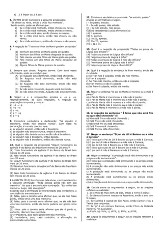 e) 2 é ímpar ou 3 é par.
5. (AFRFB 2010) Considere a seguinte proposição:
“Se chove ou neva, então o chão fica molhado”.
Sendo assim, pode-se afirmar que:
a) Se o chão está molhado, então choveu ou nevou.
b) Se o chão está molhado, então choveu e nevou.
c) Se o chão está seco, então choveu ou nevou.
d) Se o chão está seco, então não choveu ou não
nevou.
e) Se o chão está seco, então não choveu e não nevou.
6. A negação de “Todos os filhos de Maria gostam de quiabo”
é
(a) Nenhum dos filhos de Maria gosta de quiabo.
(b) Nenhum dos filhos de Maria desgosta de quiabo.
(c) Pelo menos um dos filhos de Maria gosta de quiabo.
(d) Pelo menos um dos filhos de Maria desgosta de
quiabo.
(e) Alguns filhos de Maria gostam de quiabo.
7. Sempre que chove, Augusto dorme. Com base nessa
informação, pode-se concluir que:
(A) Se Augusto está dormindo, então está chovendo.
(B) Se Augusto está dormindo, então não está
chovendo.
(C) Se Augusto não está dormindo, então não está
chovendo.
(D) Se não está chovendo, Augusto está dormindo.
(E) Se não está chovendo, Augusto não está dormindo.
8. Sejam p e q proposições simples e ~p e ~q,
respectivamente, as suas negações. A negação da
proposição composta p →~q é
a) ~p →~q
b) ~p →q
c) p →q
d) p ^ ~q
e) p ^ q
9. Considere verdadeira a declaração: "Se alguém é
brasileiro, então não desiste nunca". Com base na
declaração, é correto concluir que:
a) se alguém desiste, então não é brasileiro.
b) se alguém não desiste nunca, então é brasileiro.
c) se alguém não desiste nunca, então não é brasileiro.
d) se alguém não é brasileiro, então desiste.
e) se alguém não é brasileiro, então não desiste nunca.
10. Qual a negação da proposição “Algum funcionário da
agência P do Banco do Brasil tem menos de 20 anos”?
(A) Todo funcionário da agência P do Banco do Brasil tem
menos de 20 anos.
(B) Não existe funcionário da agência P do Banco do Brasil
com 20 anos.
(C) Algum funcionário da agência P do Banco do Brasil tem
mais de 20 anos.
(D) Nenhum funcionário da agência P do Banco do Brasil tem
menos de 20 anos.
(E) Nem todo funcionário da agência P do Banco do Brasil
tem menos de 20 anos.
11. (BACEN 2010) Num famoso talk-show, o entrevistado faz
a seguinte afirmação: “Toda pessoa gorda não tem boa
memória”. Ao que o entrevistador contrapôs: “Eu tenho boa
memória. Logo, não sou gordo”.
Supondo que a afirmação do entrevistado seja verdadeira, a
conclusão do entrevistador é
(A) falsa, pois o correto seria afirmar que, se ele não fosse
gordo, então teria uma boa memória.
(B) falsa, pois o correto seria afirmar que, se ele não tem
uma boa memória, então ele tanto poderia ser gordo como
não.
(C) falsa, pois o correto seria afirmar que ele é gordo e,
portanto, não tem boa memória.
(D) verdadeira, pois todo gordo tem boa memória.
(E) verdadeira, pois, caso contrário, a afirmação do
entrevistado seria falsa.
12. Considere verdadeira a premissa: “se estudo, passo.”
Analise as afirmativas a seguir.
I - Se passo, estudo.
II - Se não passo, não estudo.
III - Se não estudo, não passo.
É(São) verdadeira(s) a(s) afirmativa(s):
(A) I, apenas.
(B) II, apenas.
(C) I e III, apenas.
(D) II e III, apenas.
(E) I, II e III.
13. Qual é a negação da proposição "Todas as prova de
Lógica são difíceis"?
(A) "todas as provas de Lógica são difíceis"
(B) "alguma prova de Lógica é difícil"
(E) "todas as provas de Lógica é não são difíceis"
(D) "nenhuma prova de Lógica não é difícil"
(E) "alguma prova de Lógica não é difícil"
14. Qual é a negação da sentença Se Fran mentiu, então ela
é culpada.
a) se Fran não é culpada, então ela não mentiu.
b) Fran é culpada
c) Se Fran não mentiu, então ela não é culpada
d) Fran mentiu e não é culpada
e) Se Fran é culpada, então ela mentiu
15. Negar a sentença “O pai de Marta é moreno ou a mãe é
parda”
a) o Pai de Marta é moreno ou a mãe não é parda;
b) o Pai de Marta não é moreno ou a mãe não é parda;
c) o Pai de Marta não é moreno e a mãe não é parda;
d) o Pai de Marta não é moreno ou a mãe é parda;
e) o Pai de Marta é moreno e a mãe não é parda;
16. A negação da sentença “ É falso que não está frio
ou que está chovendo” é:
a) Não está frio e não está chovendo ;
b) Está frio e não está chovendo.
c) Não está frio ou está chovendo;
d) Está frio e está chovendo;
e) Está frio ou esta chovendo;
17. Negar a sentença “O pai de Lili é Baiano ou a mãe
é Carioca”
a) É falso que o Pai de Lili é Baiano ou que a mãe é Carioca;
b) O pai de Lili não é Baiano e a mãe não é Carioca;
c) O pai de Lili não é Baiano ou a mãe não é Carioca.
d) É falso que o pai de Lili é Baiano ou a mãe é Carioca;
e) O pai de Lili não é Baiano e a mãe é Carioca;
18. Negar a sentença “A produção está não diminuindo e os
preços estão aumentando”:
a) É falso que a produção está diminuindo e os preços estão
aumentando;
b) A produção não está diminuindo e os preços não estão
aumentando;
c) A produção está diminuindo ou os preços não estão
aumentando.
d) A produção está aumentando ou os preços estão
diminuindo;
e) A produção está diminuindo e os preços estão diminuindo;
19. Decida sobre os argumentos a seguir, se as orações
refletem a realidade:
I. Se o mês de maio tem 31 dias, então a Terra é plana;
II. Se Santos Dumont nasceu na Argentina, então o ano tem
9 meses.
III. Se Curitiba é capital de São Paulo, então Cantor criou a
Teoria dos conjuntos.
IV. Se ‘pi’ é um número Racional, então Chico de Holanda
escreveu “os Lusíudas”.
a) FVVV. b) FFVV; c) VFFF; d) FVFV; e) FFFF;
20. Julgue os argumentos a seguir, se as orações refletem a
realidade:
 