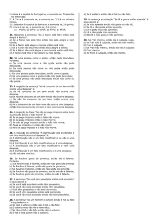 I.Lisboa é a capital de Portugal se, e somente se, Tiradentes
foi enforcado.
II. A Terra é quadrada se, e somente se, 3,5 é um número
inteiro.
III. Salvador é a capital da Bahia se, e somente se, 2 é primo;
IV. cinco é par se, e somente se, 2 é primo.
a) VVVV; b) VVFV: c) VVVF; d) FVFV; e) FFVF;
21. Negando a sentença “Se a Nanci está feliz então está
alegre e bonita”.
a) Se a Nanci não está feliz então não está alegre e nem
bonita;
b) Se a Nanci está alegre e bonita então está feliz;
c) Se a Nanci não está feliz então está alegre e bonita;
d) Se a Nanci não está alegre e nem bonita então está feliz;
e) A Nanci está feliz e não alegre ou não bonita.
22. Se uma pessoa come e gosta, então pede desculpas.
Portanto,
a) Se uma pessoa come e não gosta então não pede
desculpas;
b) Se uma pessoa não come ou não gosta então pede
desculpas;
c) Se uma pessoa pede desculpas, então come e gosta;
d) Se uma pessoa come e gosta então não pede desculpas;
e) Se uma pessoa não pede desculpas então não come ou
não gosta.
23. A negação da sentença “se há consumo de um bem então
ocorre uma despesa” é:
a) Se há consumo de um bem então não ocorre uma
despesa;
b) Se não há consumo de um bem então não ocorre despesa;
c) Se não há consumo de um bem então ocorre uma
despesa;
d) Há o consumo de um bem mas não ocorre uma despesa:
e) Não há o consumo de um bem e nem ocorre uma despesa;
24. A negação da frase “Se não se paga imposto sobre lucro
acumulado então o leão morre” é:
A) Se se paga imposto então o leão não morre;
B) Se se paga imposto então o leão morre;
C) Se não se paga imposto então o leão não morre;
D) Paga-se imposto e o leão não morre;
E) Não se paga imposto e o leão não morre.
25. A negação da sentença “A distribuição dos dividendos é
um fato modificativo e é despesa” é:
a) A distribuição não é um fato modificativo ou não é uma
despesa.
b) A distribuição é um fato modificativo ou é uma despesa;
c) A distribuição não é um fato modificativo e nem uma
despesa;
d) A distribuição é um fato modificativo e é uma despesa;
e) não dá para concluir;
26. Se Raulino gosta de pimenta, então ele é falante.
Portanto,
a) Se Raulino não é falante, então ele não gosta de pimenta
b) Se Raulino é falante, então ele gosta de pimenta;
c) Se Raulino é falante, então ele não gosta de pimenta;
d) Se Raulino não gosta de pimenta, então ele não é falante;
e) Se Raulino gosta de pimenta, então ele não é falante;
27. A sentença “Se você tem pesadelos então está acordado”
é equivalente a:
a) Se você está acordado então têm pesadelos;
b) Se você não está acordado então têm pesadelos;
c) Você têm pesadelos e não está dormindo;
d) Se você têm pesadelos então está dormindo;
e) Se você não está acordado então não têm pesadelos.
28. A sentença “Se um homem é solteiro então é fiel ou feliz
“ é equivalente a:
a) Se não é solteiro então não é fiel e não feliz;
b) É solteiro mas não fiel e nem feliz;
c) Se não é fiel e não feliz então não é solteiro.
d) É fiel e feliz porem não é solteiro;
e) Se é solteiro então não é fiel ou não feliz;
29. A sentença exportação “Se lê e gosta então aprende” é
equivalente a:
a) Se não aprende então não gosta ou não lê;
b) Se lê e não gosta então aprende;
c) Lê e gosta mas não aprende;
d) Lê e não gosta mas aprende;
e) Não lê e não gosta e não aprende;
30. Se Fran mentiu, então ela é culpada. Logo,
a) se Fran não é culpada, então ela não mentiu.
b) Fran é culpada
c) Se Fran não mentiu, então ela não é culpada
d) Fran mentiu
e) Se Fran é culpada, então ela mentiu
 