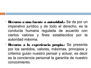    Recurso a una fuente o autoridad.- Se da por un
    imperativo jurídico y de todo el derecho, es la
    conducta humana regulada de acuerdo con
    ciertos valores y fines establecidos por la
    autoridad máxima.
   Recurso a la experiencia propia.- Se presenta
    por los sentidos, valores, máximas, principios y
    criterios guían nuestro pensar y actuar, es decir
    es la conciencia personal la garantía de nuestro
    conocimiento.
 