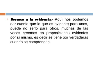    Recurso a la evidencia.- Aquí nos podemos
    dar cuenta que lo que es evidente para unos,
    puede no serlo para otros, muchas de las
    veces creemos en proposiciones evidentes
    por sí mismo, es decir se tiene por verdaderas
    cuando se comprenden.
 