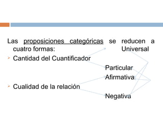 Las proposiciones categóricas se reducen a
  cuatro formas:                   Universal
 Cantidad del Cuantificador

                             Particular
                             Afirmativa
 Cualidad de la relación

                             Negativa
 