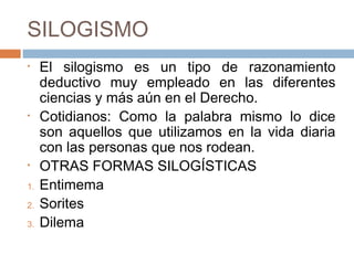 SILOGISMO
•    El silogismo es un tipo de razonamiento
     deductivo muy empleado en las diferentes
     ciencias y más aún en el Derecho.
•    Cotidianos: Como la palabra mismo lo dice
     son aquellos que utilizamos en la vida diaria
     con las personas que nos rodean.
•    OTRAS FORMAS SILOGÍSTICAS
1.   Entimema
2.   Sorites
3.   Dilema
 